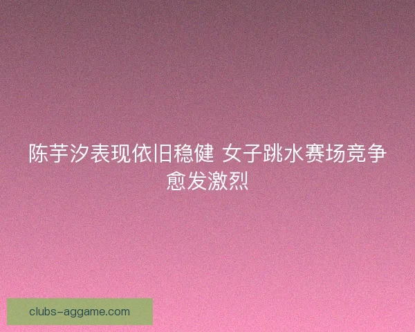 陈芋汐表现依旧稳健 女子跳水赛场竞争愈发激烈