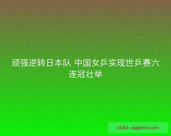 顽强逆转日本队 中国女乒实现世乒赛六连冠壮举