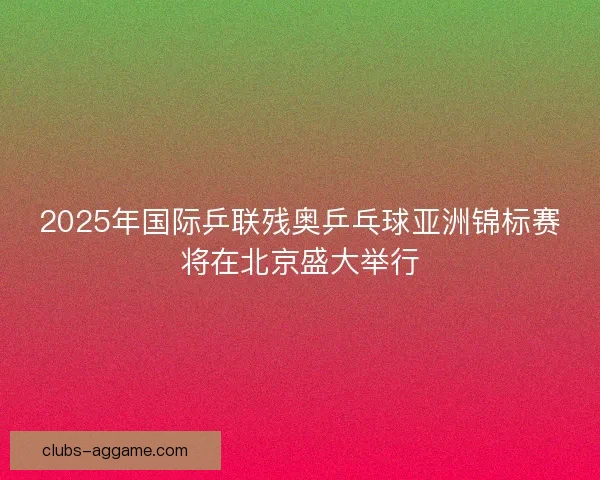 2025年国际乒联残奥乒乓球亚洲锦标赛将在北京盛大举行