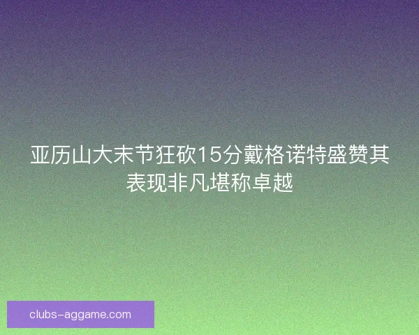 亚历山大末节狂砍15分戴格诺特盛赞其表现非凡堪称卓越