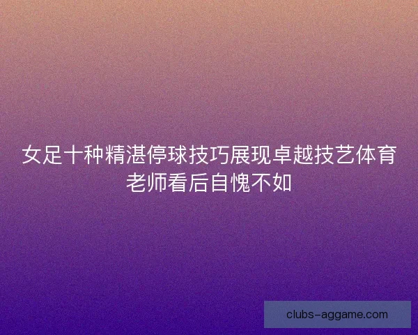 女足十种精湛停球技巧展现卓越技艺体育老师看后自愧不如